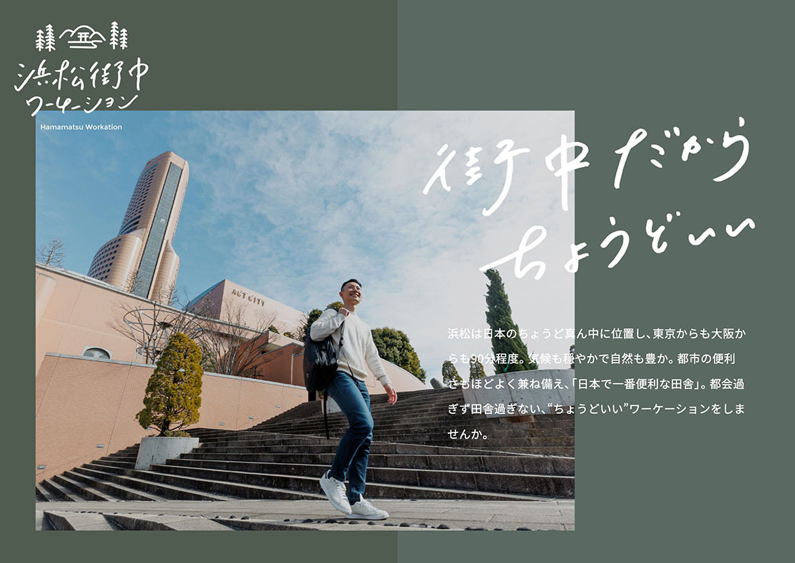 浜松は日本のちょうど真ん中に位置し、東京からも大阪からも90分程度。気候も穏やかで自然も豊か。都市の便利さもほどよく兼ね備え、「日本で一番便利な田舎」。都会過ぎず田舎過ぎない、“ちょうどいい”ワーケーションをしませんか。